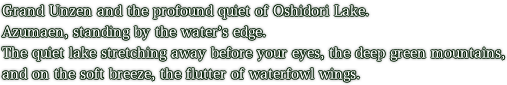 Grand Unzen and the profound quiet of Oshidori Lake. Azumaen, standing by the water’s edge. The quiet lake stretching away before your eyes, the deep green mountains, and on the soft breeze, the flutter of waterfowl wings.