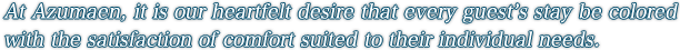 At Azumaen, it is our heartfelt desire that every guest’s stay be colored with the satisfaction of comfort suited to their individual needs.