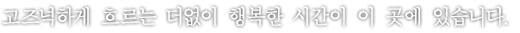 고즈넉하게 흐르는 더없이 행복한 시간이 이 곳에 있습니다.