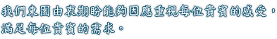 我們東園由衷期盼能夠因應重視每位貴賓的感受，滿足每位貴賓的需求。